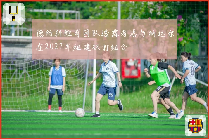 德约科维奇团队透露考虑与纳达尔在2027年组建双打组合