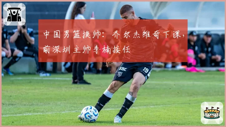 中国男篮换帅：乔尔杰维奇下课，前深圳主帅李楠接任