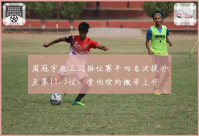 周冠宇近三站排位赛平均名次提升至第11.3位，索伯续约概率上升