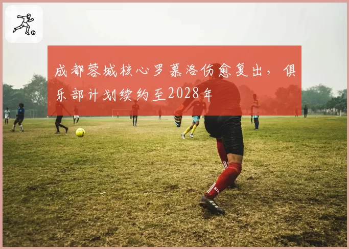 成都蓉城核心罗慕洛伤愈复出，俱乐部计划续约至2028年