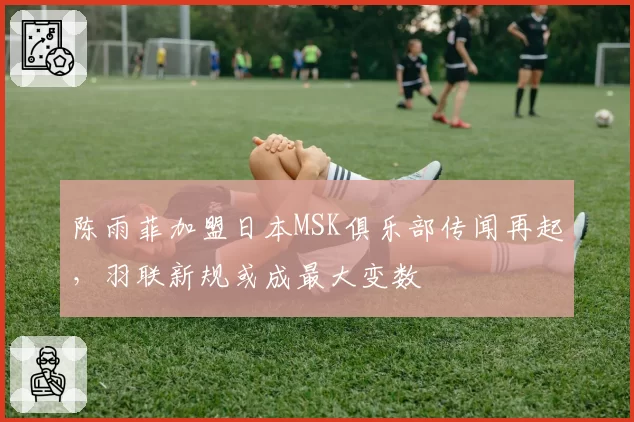 陈雨菲加盟日本MSK俱乐部传闻再起，羽联新规或成最大变数