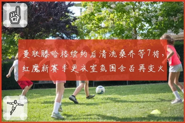 曼联滕哈格续约后清洗桑乔等7将，红魔新赛季更衣室氛围会否再变火药桶？