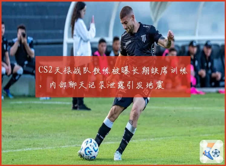 CS2天禄战队教练被曝长期缺席训练，内部聊天记录泄露引发地震