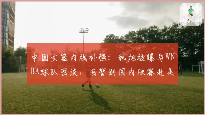 中国女篮内线补强：韩旭被曝与WNBA球队密谈，或暂别国内联赛赴美