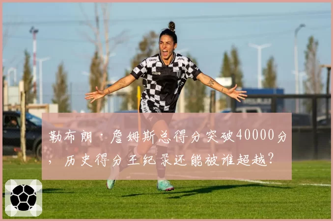 勒布朗·詹姆斯总得分突破40000分，历史得分王纪录还能被谁超越？