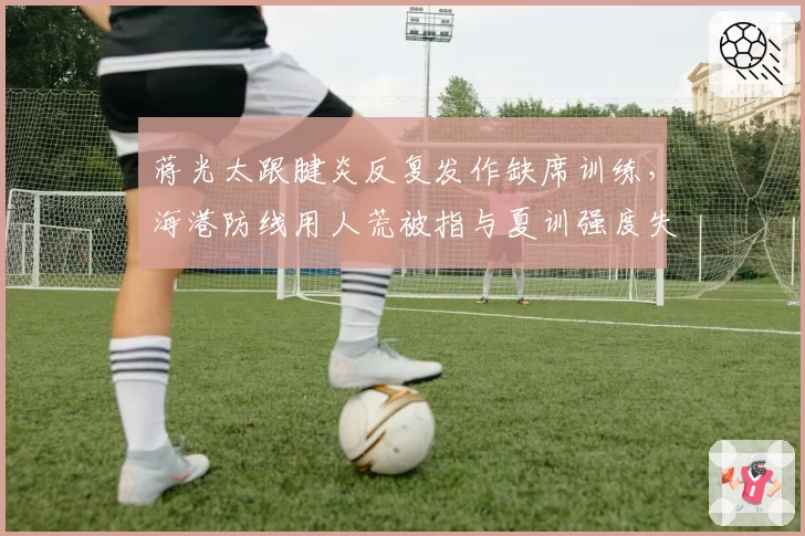 蒋光太跟腱炎反复发作缺席训练,海港防线用人荒被指与夏训强度失控有关