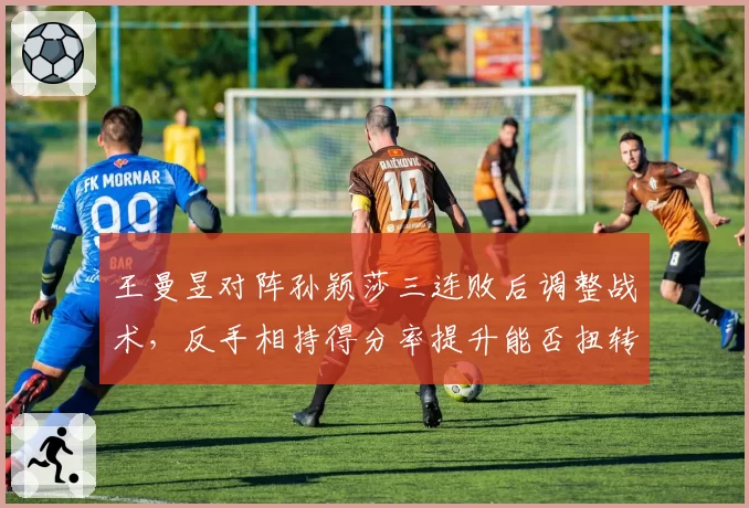 王曼昱对阵孙颖莎三连败后调整战术，反手相持得分率提升能否扭转主动
