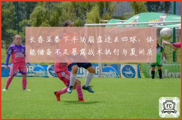 长春亚泰下半场崩盘连丢四球,体能储备不足暴露战术执行与夏训质量双重漏洞