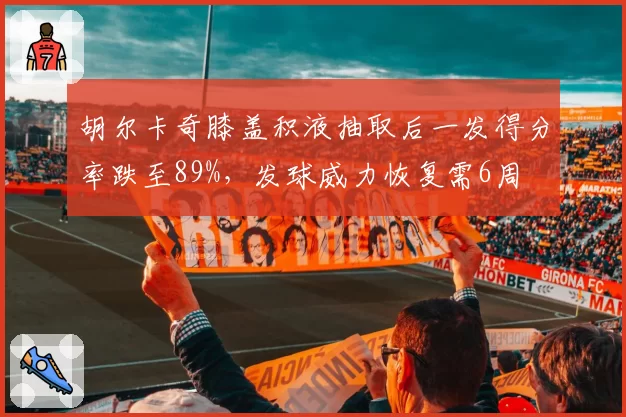 胡尔卡奇膝盖积液抽取后一发得分率跌至89%，发球威力恢复需6周