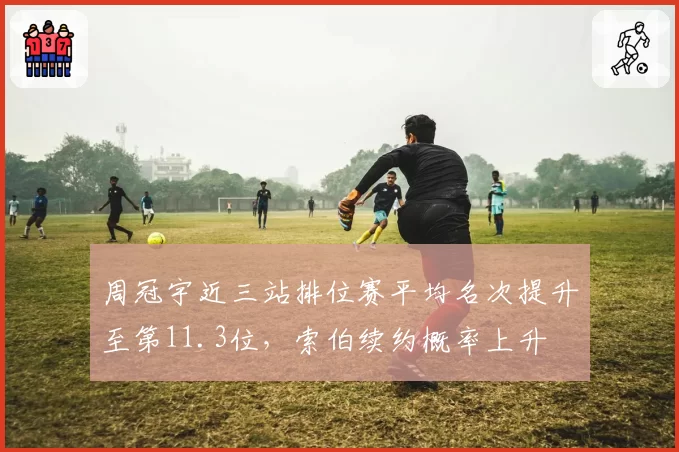 周冠宇近三站排位赛平均名次提升至第11.3位，索伯续约概率上升