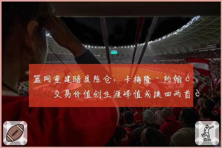 篮网重建暗度陈仓，卡梅隆·约翰逊交易价值创生涯峰值或换回两首轮