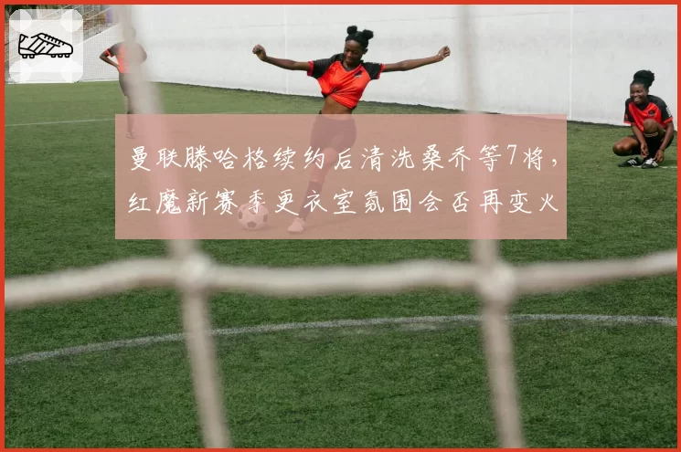 曼联滕哈格续约后清洗桑乔等7将，红魔新赛季更衣室氛围会否再变火药桶？