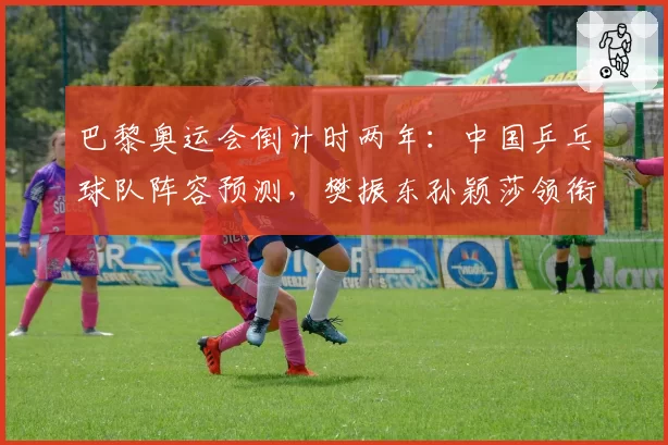 巴黎奥运会倒计时两年：中国乒乓球队阵容预测，樊振东孙颖莎领衔新老交替