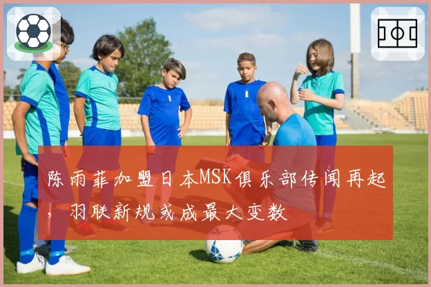 陈雨菲加盟日本MSK俱乐部传闻再起,羽联新规或成最大变数
