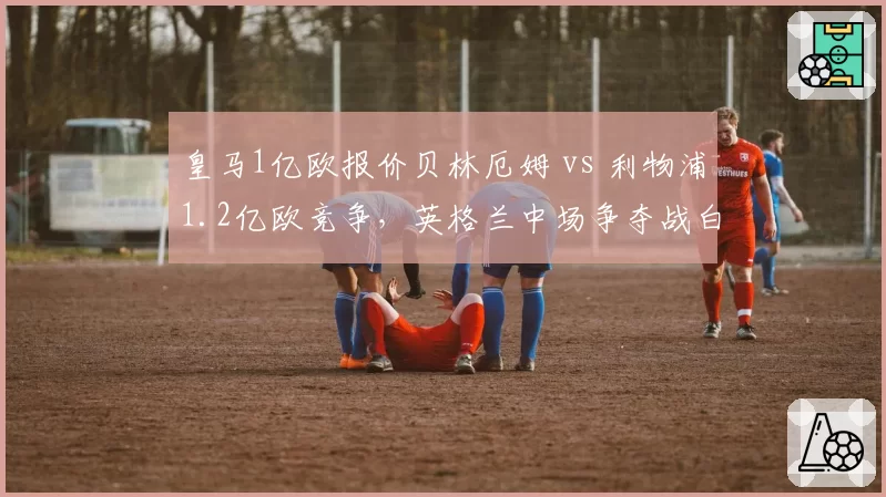皇马1亿欧报价贝林厄姆 vs 利物浦1.2亿欧竞争，英格兰中场争夺战白热化