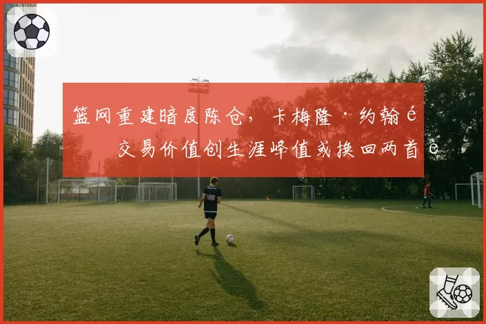 篮网重建暗度陈仓,卡梅隆·约翰逊交易价值创生涯峰值或换回两首轮