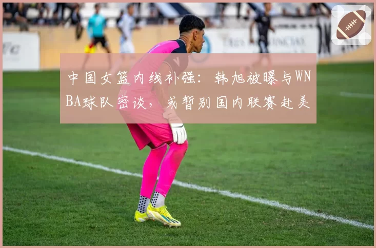 中国女篮内线补强：韩旭被曝与WNBA球队密谈，或暂别国内联赛赴美