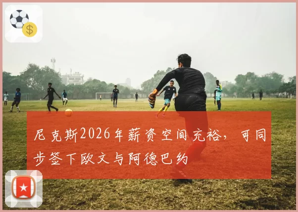 尼克斯2026年薪资空间充裕，可同步签下欧文与阿德巴约