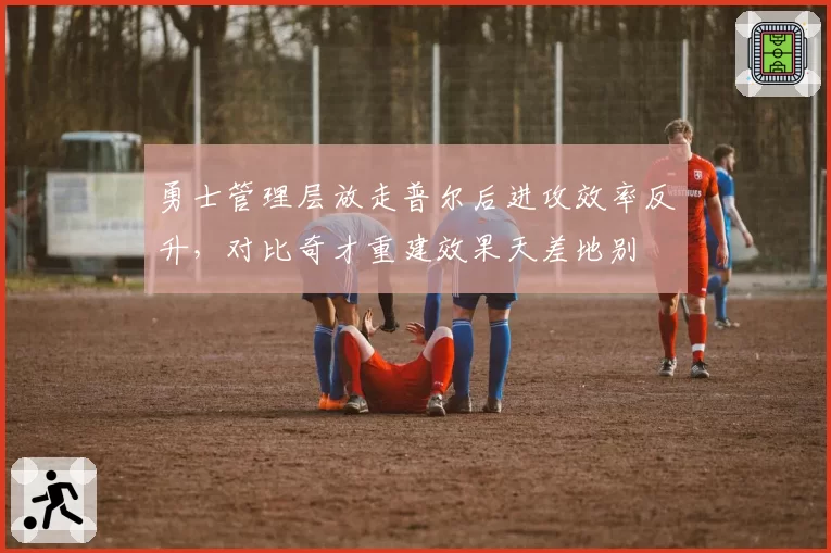 勇士管理层放走普尔后进攻效率反升，对比奇才重建效果天差地别
