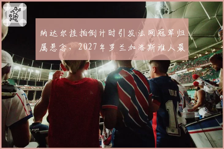 纳达尔挂拍倒计时引发法网冠军归属悬念，2027年罗兰加洛斯谁人最具红土统治相？