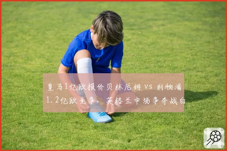 皇马1亿欧报价贝林厄姆 vs 利物浦1.2亿欧竞争，英格兰中场争夺战白热化