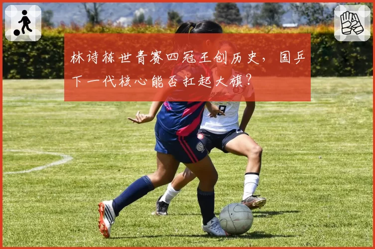 林诗栋世青赛四冠王创历史，国乒下一代核心能否扛起大旗？