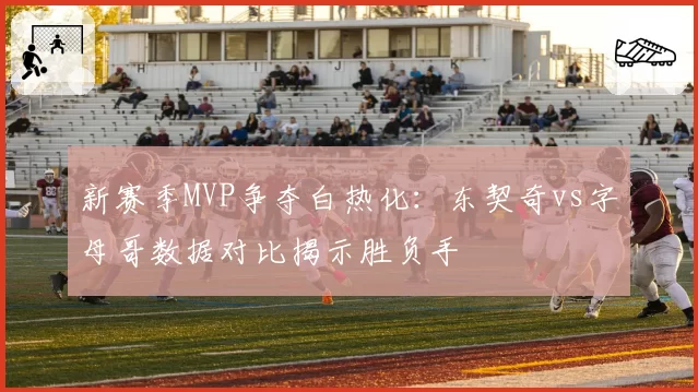 新赛季MVP争夺白热化：东契奇vs字母哥数据对比揭示胜负手