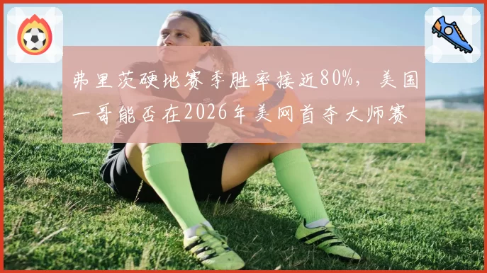 弗里茨硬地赛季胜率接近80%，美国一哥能否在2026年美网首夺大师赛？