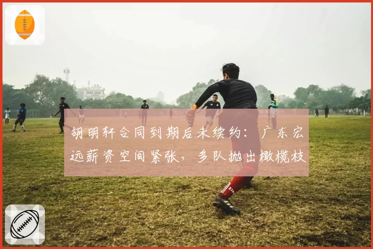 胡明轩合同到期后未续约：广东宏远薪资空间紧张，多队抛出橄榄枝