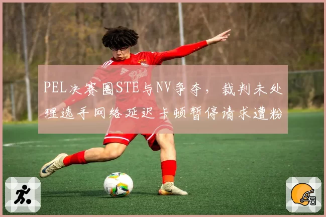 PEL决赛圈STE与NV争夺，裁判未处理选手网络延迟卡顿暂停请求遭粉丝炮轰