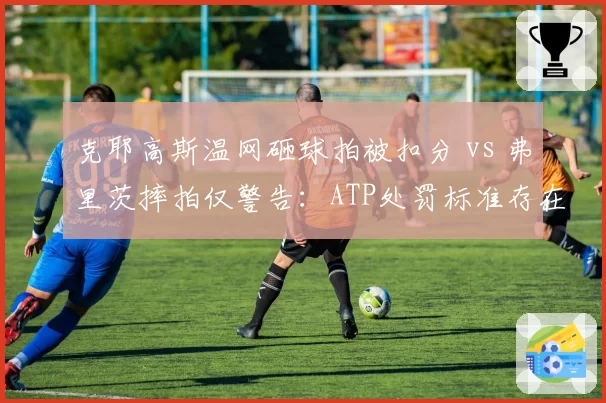 克耶高斯温网砸球拍被扣分 vs 弗里茨摔拍仅警告:ATP处罚标准存在国籍双标?