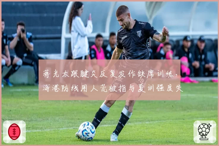 蒋光太跟腱炎反复发作缺席训练，海港防线用人荒被指与夏训强度失控有关