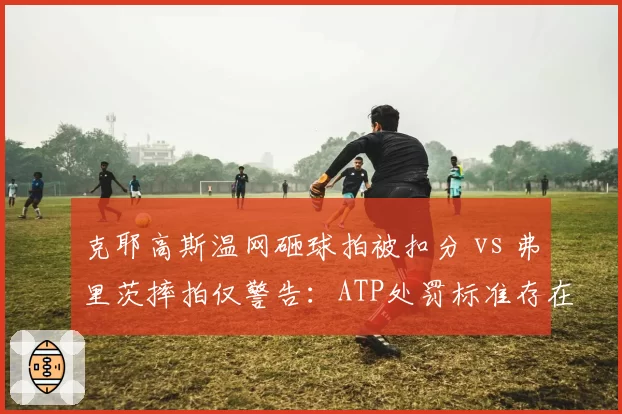 克耶高斯温网砸球拍被扣分 vs 弗里茨摔拍仅警告：ATP处罚标准存在国籍双标？