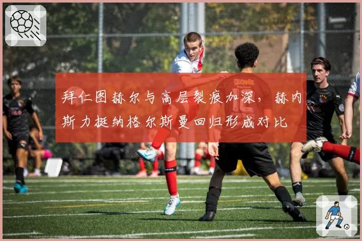 拜仁图赫尔与高层裂痕加深,赫内斯力挺纳格尔斯曼回归形成对比