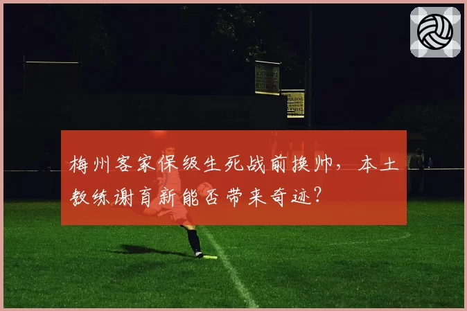梅州客家保级生死战前换帅，本土教练谢育新能否带来奇迹？