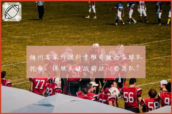 梅州客家外援科索维奇被西亚球队挖角,保级关键战前核心恐离队?