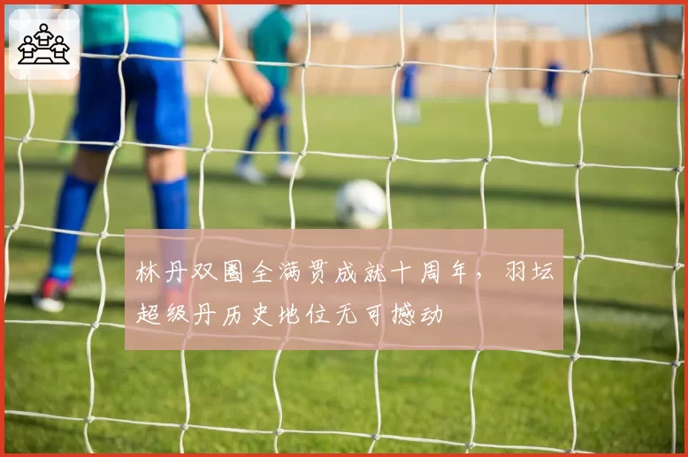 林丹双圈全满贯成就十周年，羽坛超级丹历史地位无可撼动