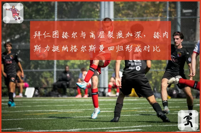 拜仁图赫尔与高层裂痕加深，赫内斯力挺纳格尔斯曼回归形成对比