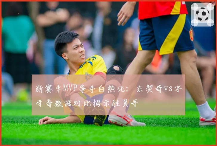 新赛季MVP争夺白热化：东契奇vs字母哥数据对比揭示胜负手