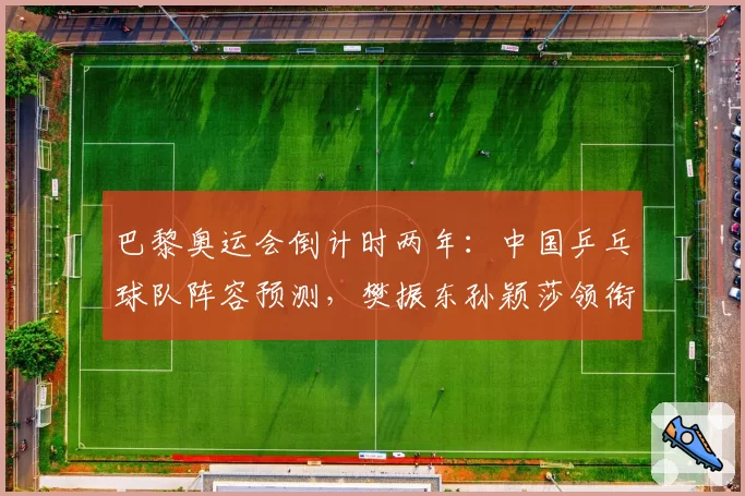 巴黎奥运会倒计时两年:中国乒乓球队阵容预测,樊振东孙颖莎领衔新老交替