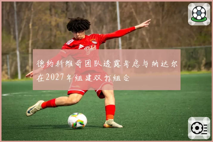 德约科维奇团队透露考虑与纳达尔在2027年组建双打组合