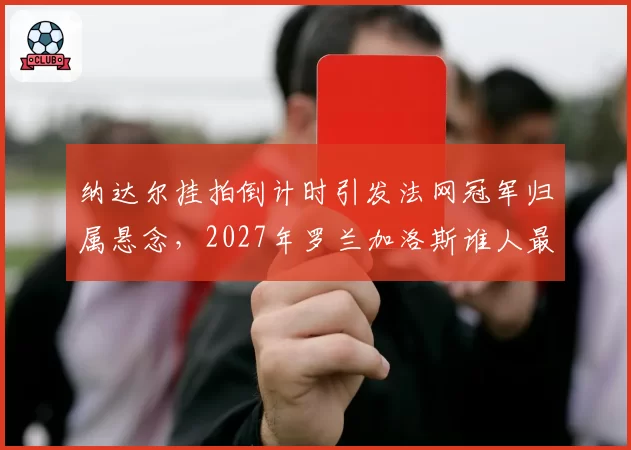 纳达尔挂拍倒计时引发法网冠军归属悬念,2027年罗兰加洛斯谁人最具红土统治相?