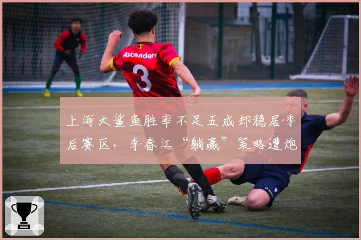 上海大鲨鱼胜率不足五成却稳居季后赛区，李春江“躺赢”策略遭炮轰