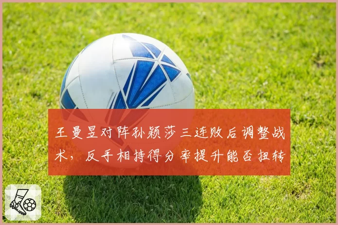 王曼昱对阵孙颖莎三连败后调整战术,反手相持得分率提升能否扭转主动