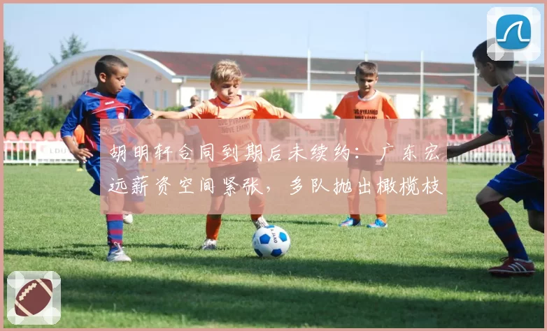 胡明轩合同到期后未续约：广东宏远薪资空间紧张，多队抛出橄榄枝