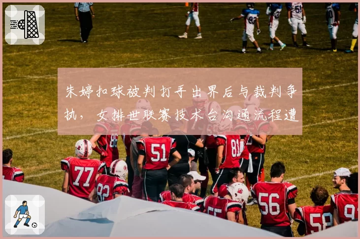 朱婷扣球被判打手出界后与裁判争执，女排世联赛技术台沟通流程遭质疑