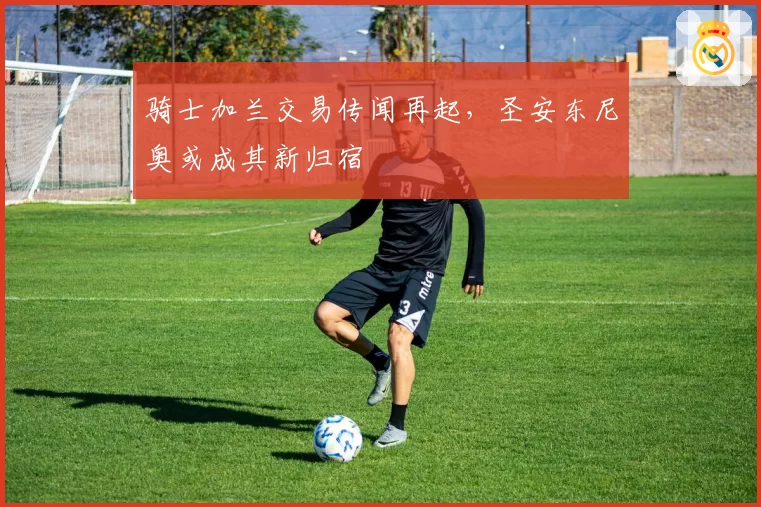 骑士加兰交易传闻再起，圣安东尼奥或成其新归宿