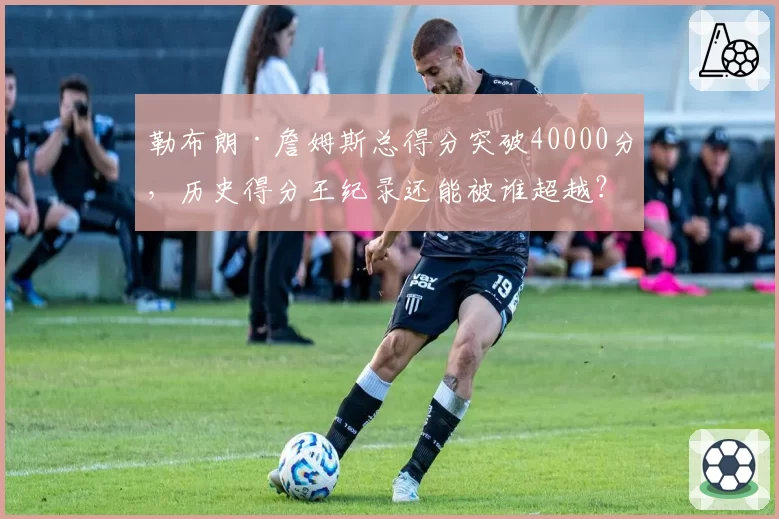 勒布朗·詹姆斯总得分突破40000分，历史得分王纪录还能被谁超越？
